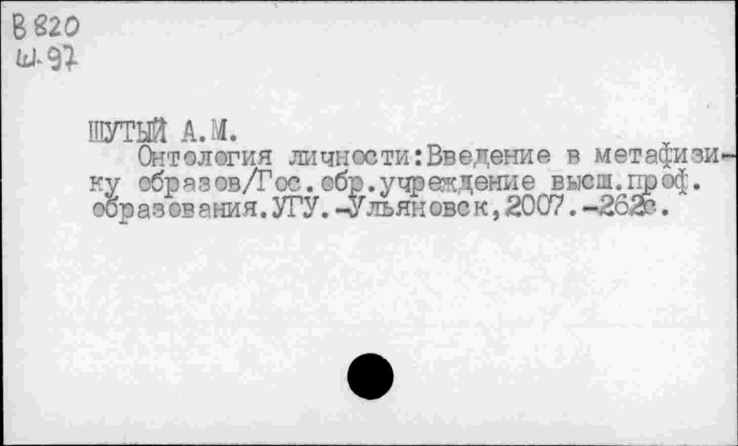 ﻿В 820
ШУТЫЙ А. 14.
Онтология личности:Введение в метафияи ку обр а з ов/Г ос. обр. у чр «кдени е в ысш. пр о$. ооразования.УГУ. -Ульянове к, 2007.-262г.